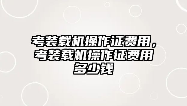 考裝載機(jī)操作證費(fèi)用，考裝載機(jī)操作證費(fèi)用多少錢