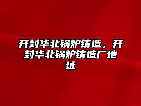 開封華北鍋爐鑄造，開封華北鍋爐鑄造廠地址