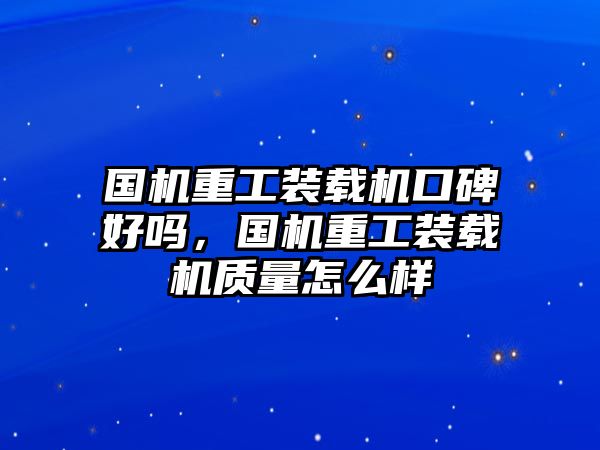 國機(jī)重工裝載機(jī)口碑好嗎，國機(jī)重工裝載機(jī)質(zhì)量怎么樣