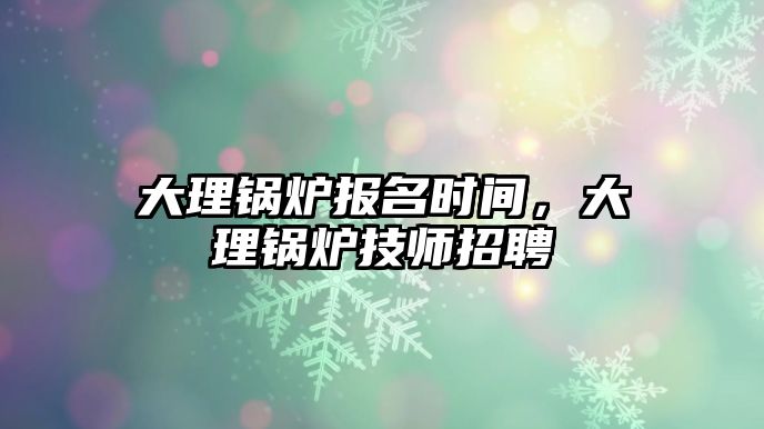 大理鍋爐報名時間，大理鍋爐技師招聘