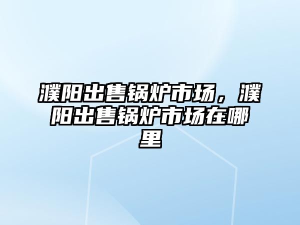 濮陽出售鍋爐市場，濮陽出售鍋爐市場在哪里