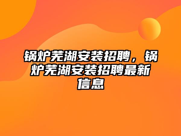 鍋爐蕪湖安裝招聘，鍋爐蕪湖安裝招聘最新信息