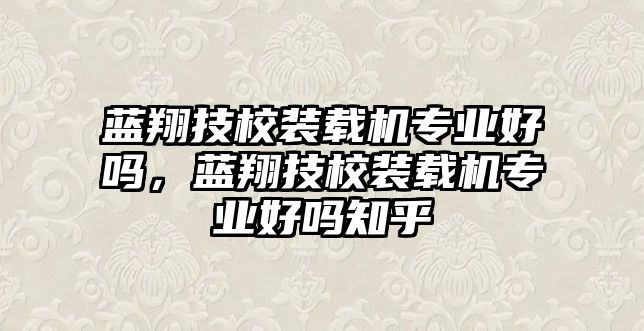 藍(lán)翔技校裝載機(jī)專業(yè)好嗎，藍(lán)翔技校裝載機(jī)專業(yè)好嗎知乎