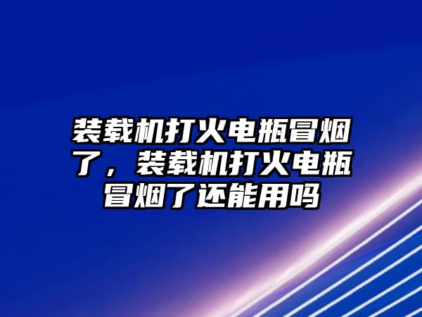 裝載機打火電瓶冒煙了，裝載機打火電瓶冒煙了還能用嗎