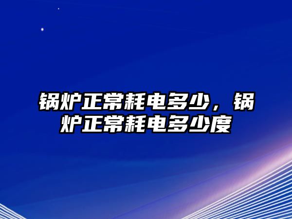 鍋爐正常耗電多少，鍋爐正常耗電多少度