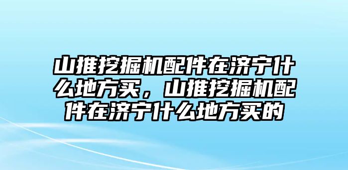 山推挖掘機(jī)配件在濟(jì)寧什么地方買，山推挖掘機(jī)配件在濟(jì)寧什么地方買的