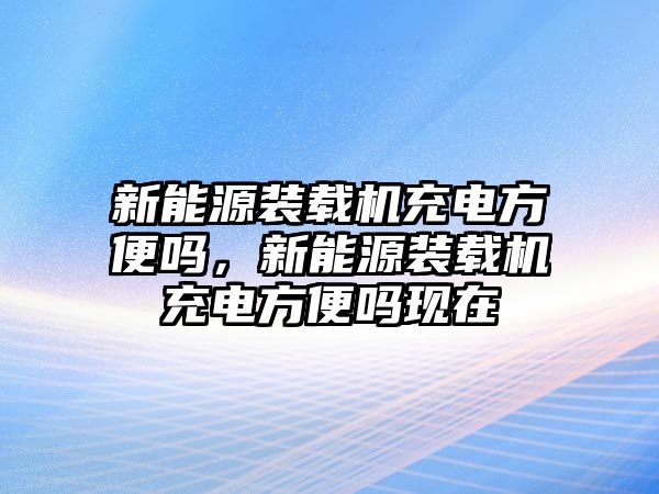 新能源裝載機(jī)充電方便嗎，新能源裝載機(jī)充電方便嗎現(xiàn)在