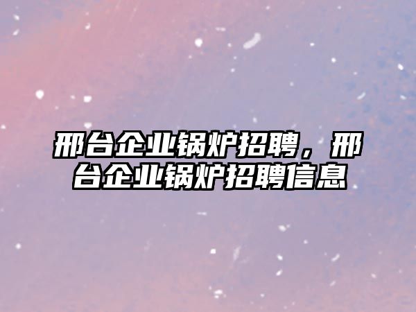 邢臺企業(yè)鍋爐招聘，邢臺企業(yè)鍋爐招聘信息