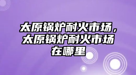 太原鍋爐耐火市場，太原鍋爐耐火市場在哪里