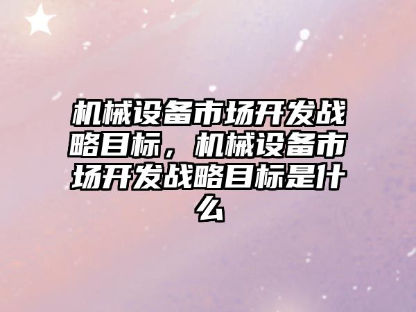 機械設(shè)備市場開發(fā)戰(zhàn)略目標，機械設(shè)備市場開發(fā)戰(zhàn)略目標是什么