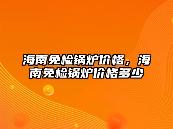 海南免檢鍋爐價格，海南免檢鍋爐價格多少