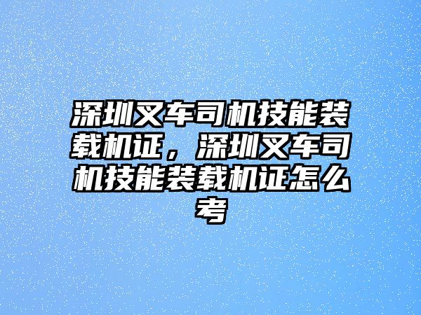 深圳叉車(chē)司機(jī)技能裝載機(jī)證，深圳叉車(chē)司機(jī)技能裝載機(jī)證怎么考