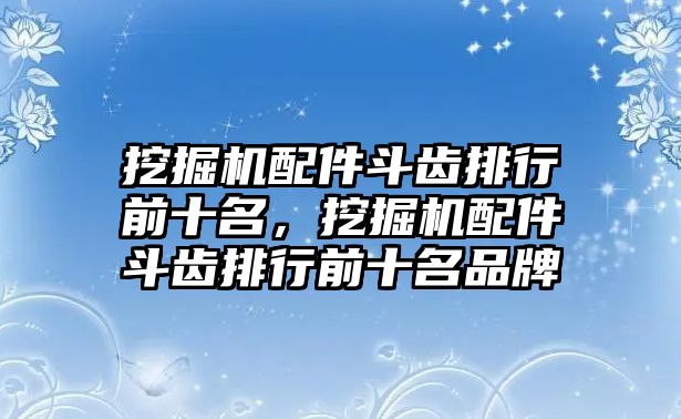 挖掘機(jī)配件斗齒排行前十名，挖掘機(jī)配件斗齒排行前十名品牌