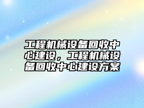 工程機械設(shè)備回收中心建設(shè)，工程機械設(shè)備回收中心建設(shè)方案