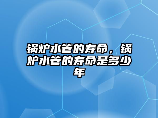 鍋爐水管的壽命，鍋爐水管的壽命是多少年