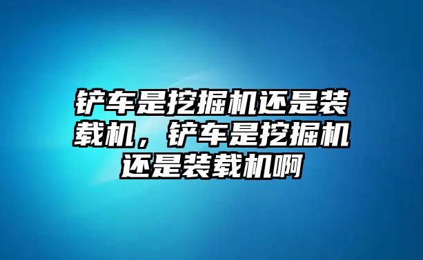 鏟車是挖掘機還是裝載機，鏟車是挖掘機還是裝載機啊