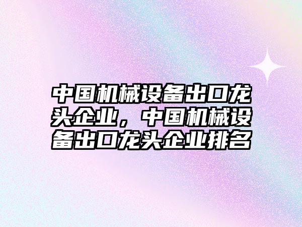 中國機械設(shè)備出口龍頭企業(yè)，中國機械設(shè)備出口龍頭企業(yè)排名