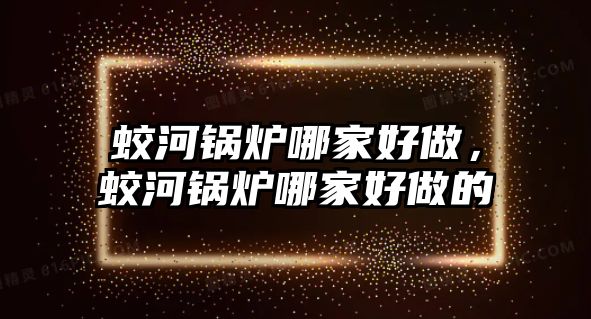 蛟河鍋爐哪家好做，蛟河鍋爐哪家好做的