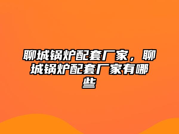 聊城鍋爐配套廠家，聊城鍋爐配套廠家有哪些