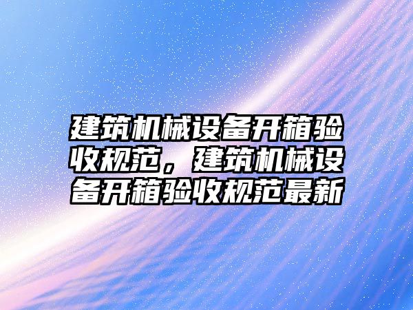 建筑機械設(shè)備開箱驗收規(guī)范，建筑機械設(shè)備開箱驗收規(guī)范最新