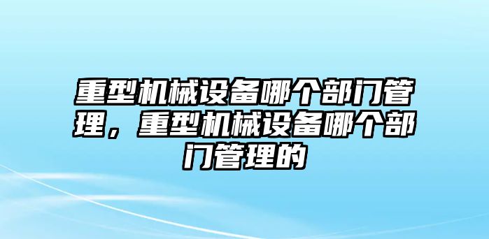 重型機械設備哪個部門管理，重型機械設備哪個部門管理的