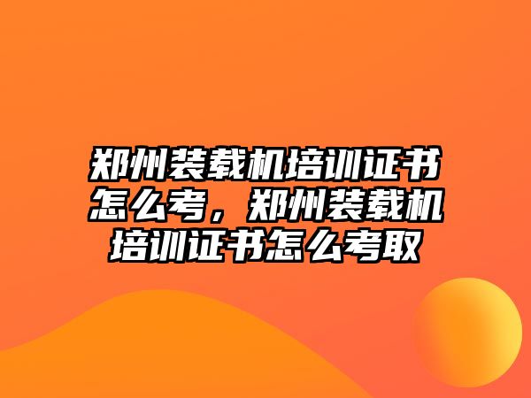 鄭州裝載機培訓(xùn)證書怎么考，鄭州裝載機培訓(xùn)證書怎么考取