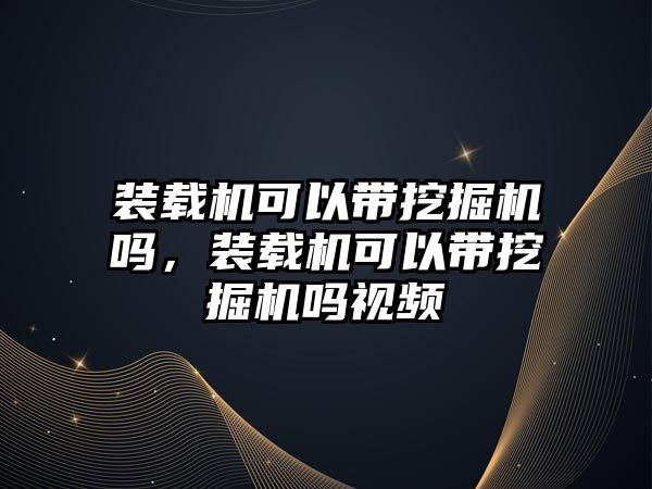 裝載機可以帶挖掘機嗎，裝載機可以帶挖掘機嗎視頻