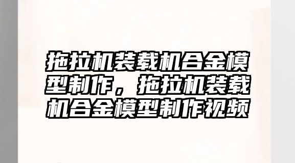 拖拉機裝載機合金模型制作，拖拉機裝載機合金模型制作視頻