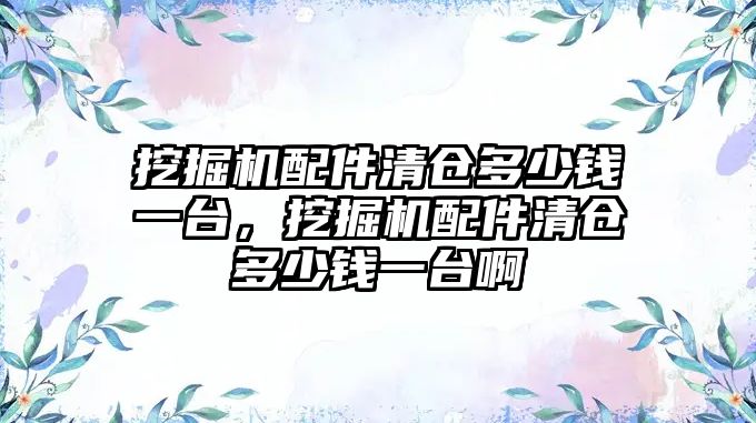 挖掘機配件清倉多少錢一臺，挖掘機配件清倉多少錢一臺啊