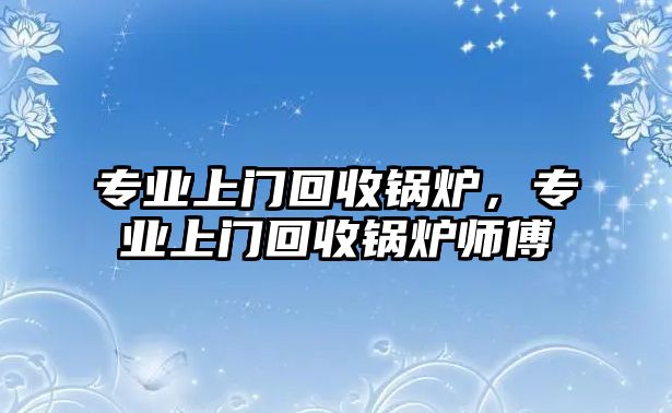 專業(yè)上門回收鍋爐，專業(yè)上門回收鍋爐師傅