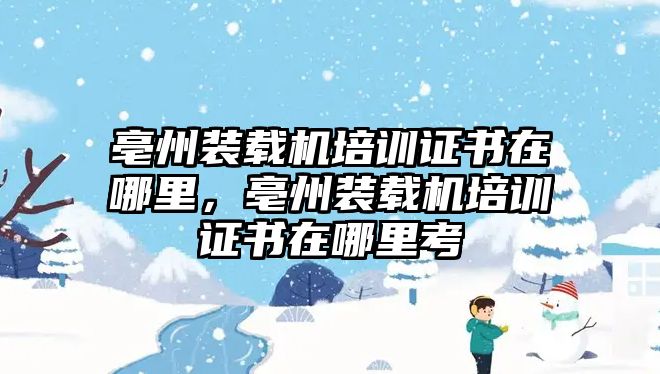 亳州裝載機培訓證書在哪里，亳州裝載機培訓證書在哪里考