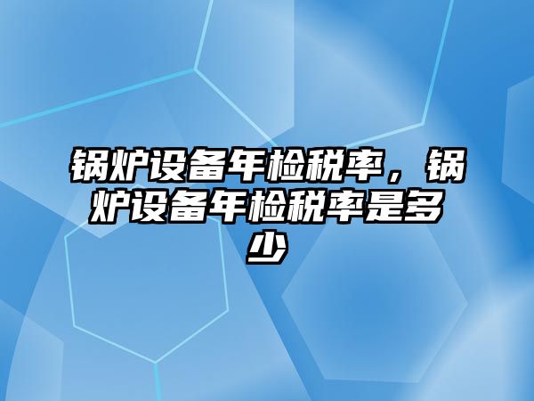 鍋爐設(shè)備年檢稅率，鍋爐設(shè)備年檢稅率是多少