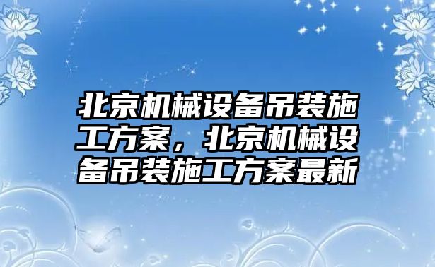 北京機(jī)械設(shè)備吊裝施工方案，北京機(jī)械設(shè)備吊裝施工方案最新