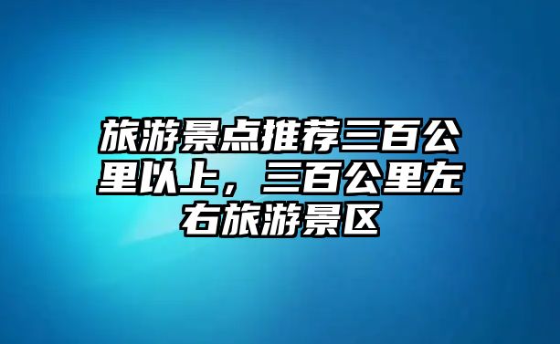 旅游景點推薦三百公里以上，三百公里左右旅游景區(qū)