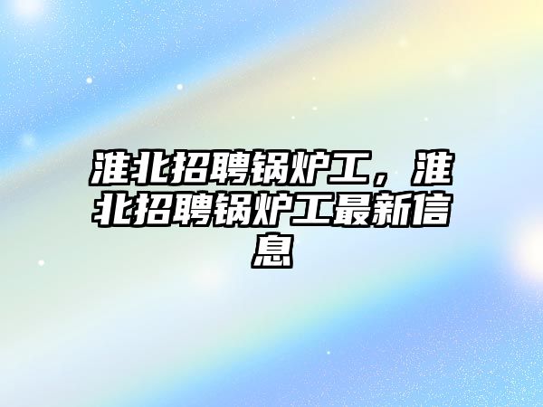 淮北招聘鍋爐工，淮北招聘鍋爐工最新信息