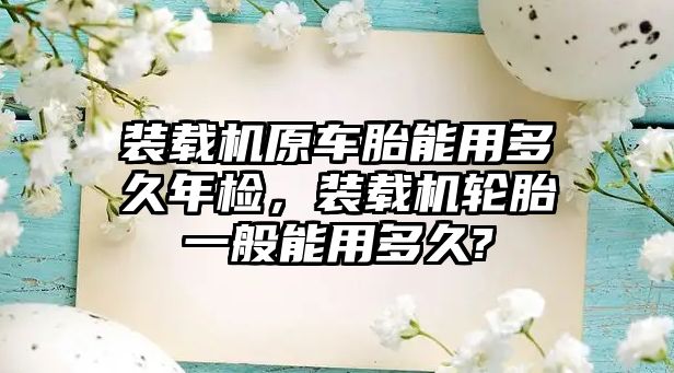 裝載機原車胎能用多久年檢，裝載機輪胎一般能用多久?