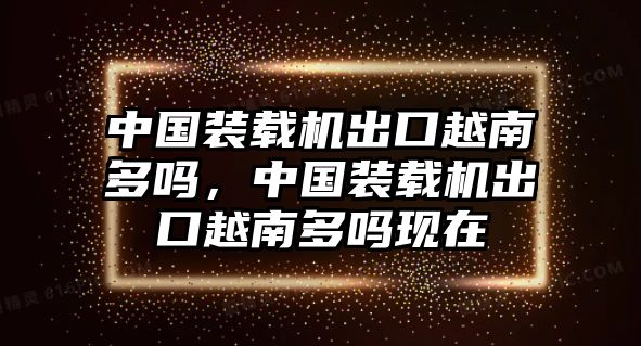 中國(guó)裝載機(jī)出口越南多嗎，中國(guó)裝載機(jī)出口越南多嗎現(xiàn)在