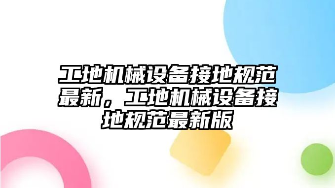 工地機(jī)械設(shè)備接地規(guī)范最新，工地機(jī)械設(shè)備接地規(guī)范最新版