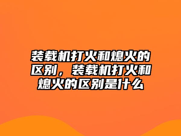 裝載機(jī)打火和熄火的區(qū)別，裝載機(jī)打火和熄火的區(qū)別是什么