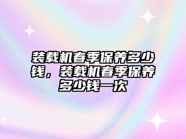 裝載機(jī)春季保養(yǎng)多少錢，裝載機(jī)春季保養(yǎng)多少錢一次