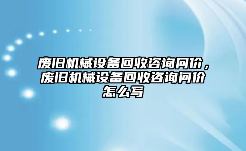 廢舊機(jī)械設(shè)備回收咨詢問價(jià)，廢舊機(jī)械設(shè)備回收咨詢問價(jià)怎么寫