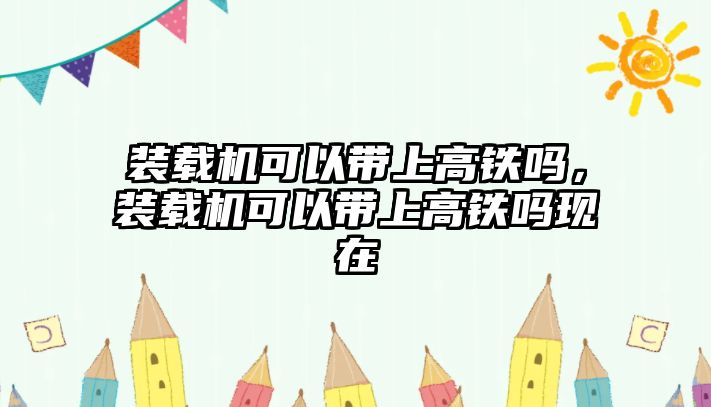 裝載機(jī)可以帶上高鐵嗎，裝載機(jī)可以帶上高鐵嗎現(xiàn)在