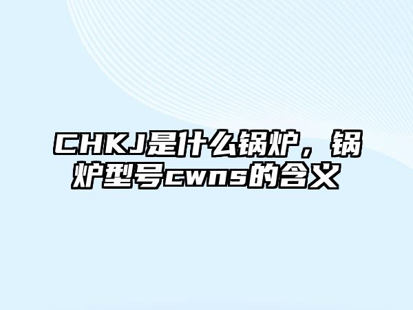 CHKJ是什么鍋爐，鍋爐型號cwns的含義