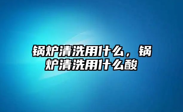 鍋爐清洗用什么，鍋爐清洗用什么酸