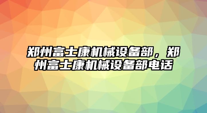 鄭州富士康機(jī)械設(shè)備部，鄭州富士康機(jī)械設(shè)備部電話