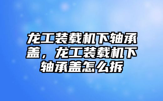 龍工裝載機(jī)下軸承蓋，龍工裝載機(jī)下軸承蓋怎么拆