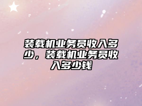 裝載機業(yè)務(wù)員收入多少，裝載機業(yè)務(wù)員收入多少錢