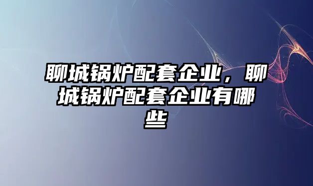 聊城鍋爐配套企業(yè)，聊城鍋爐配套企業(yè)有哪些