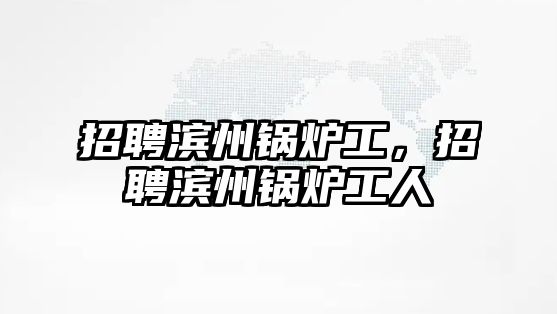 招聘濱州鍋爐工，招聘濱州鍋爐工人