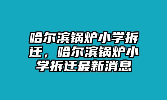 哈爾濱鍋爐小學(xué)拆遷，哈爾濱鍋爐小學(xué)拆遷最新消息